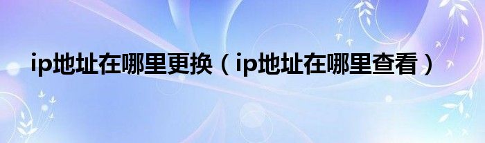 ip地址在哪里更换（ip地址在哪里查看）