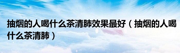 抽烟的人喝什么茶清肺效果最好（抽烟的人喝什么茶清肺）