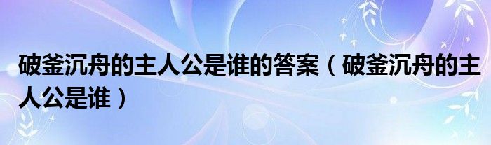 破釜沉舟的主人公是谁的答案（破釜沉舟的主人公是谁）