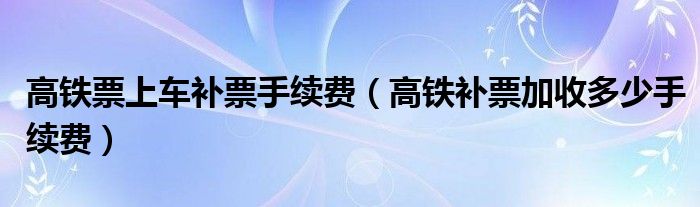 高铁票上车补票手续费（高铁补票加收多少手续费）