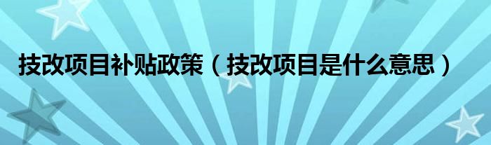 技改项目补贴政策（技改项目是什么意思）