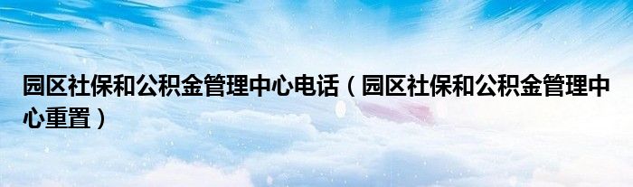 园区社保和公积金管理中心电话（园区社保和公积金管理中心重置）