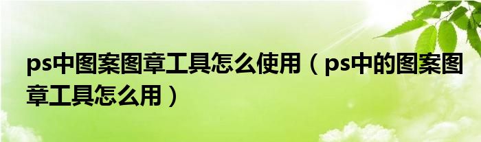 ps中图案图章工具怎么使用（ps中的图案图章工具怎么用）