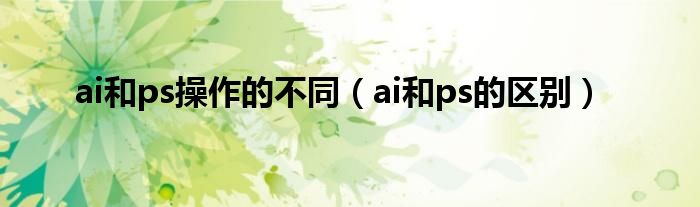 ai和ps操作的不同（ai和ps的区别）