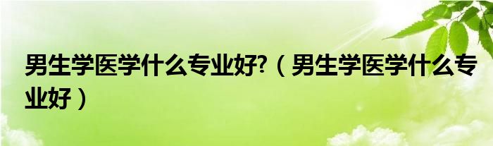 男生学医学什么专业好?（男生学医学什么专业好）