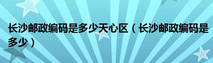 长沙邮政编码是多少天心区（长沙邮政编码是多少）