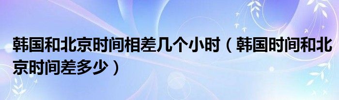 韩国和北京时间相差几个小时（韩国时间和北京时间差多少）