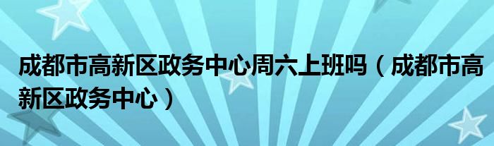 成都市高新区政务中心周六上班吗（成都市高新区政务中心）