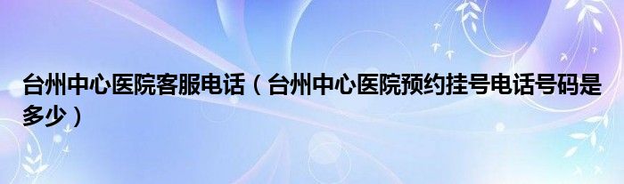 台州中心医院客服电话（台州中心医院预约挂号电话号码是多少）