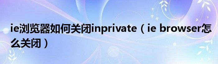 ie浏览器如何关闭inprivate（ie browser怎么关闭）