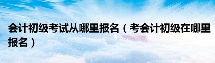 会计初级考试从哪里报名（考会计初级在哪里报名）