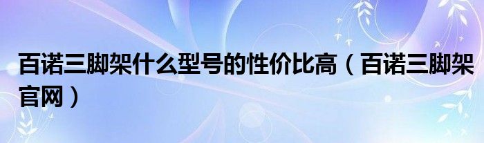 百诺三脚架什么型号的性价比高（百诺三脚架官网）