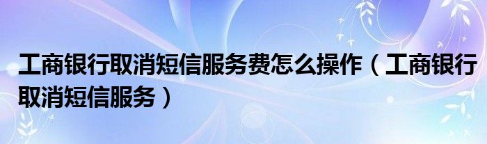 工商银行取消短信服务费怎么操作（工商银行取消短信服务）