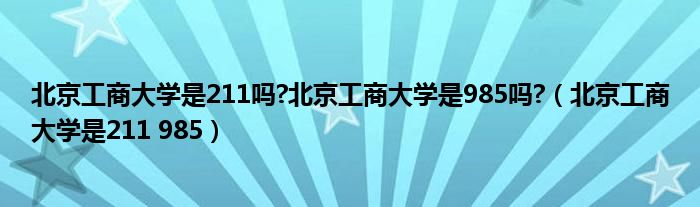 北京工商大学是211吗?北京工商大学是985吗?（北京工商大学是211 985）