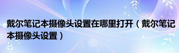 戴尔笔记本摄像头设置在哪里打开（戴尔笔记本摄像头设置）