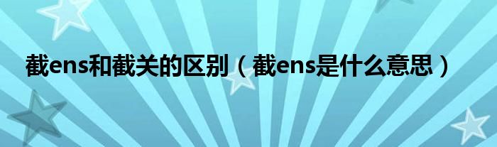 截ens和截关的区别（截ens是什么意思）