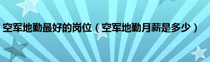 空军地勤最好的岗位（空军地勤月薪是多少）