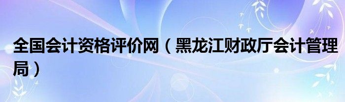 全国会计资格评价网（黑龙江财政厅会计管理局）