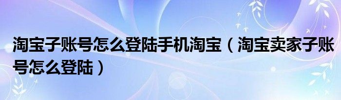 淘宝子账号怎么登陆手机淘宝（淘宝卖家子账号怎么登陆）