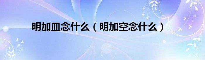 明加皿念什么（明加空念什么）