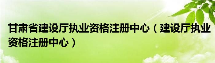 甘肃省建设厅执业资格注册中心（建设厅执业资格注册中心）