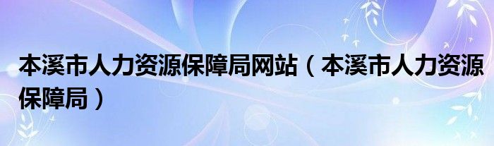 本溪市人力资源保障局网站（本溪市人力资源保障局）