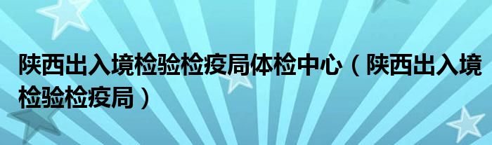 陕西出入境检验检疫局体检中心（陕西出入境检验检疫局）