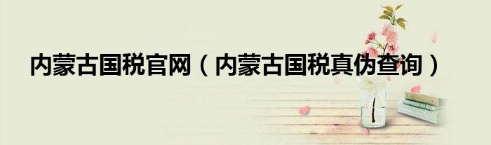 内蒙古国税官网（内蒙古国税真伪查询）