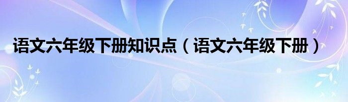 语文六年级下册知识点（语文六年级下册）