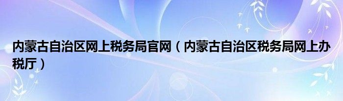 内蒙古自治区网上税务局官网（内蒙古自治区税务局网上办税厅）