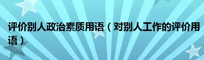 评价别人政治素质用语（对别人工作的评价用语）