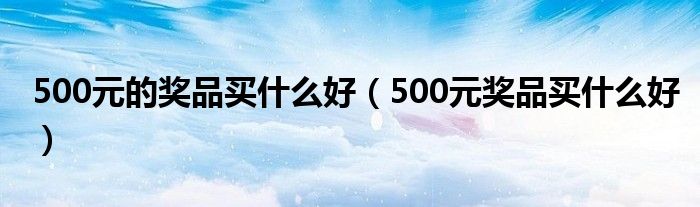 500元的奖品买什么好（500元奖品买什么好）