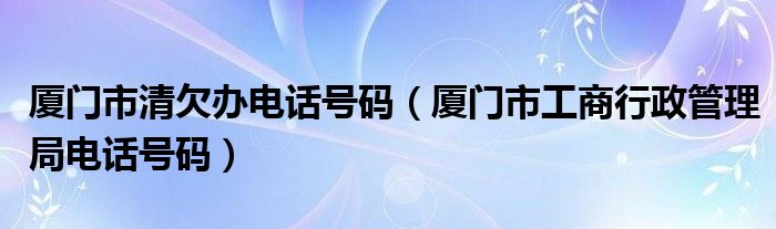 厦门市清欠办电话号码（厦门市工商行政管理局电话号码）