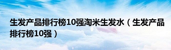 生发产品排行榜10强淘米生发水（生发产品排行榜10强）