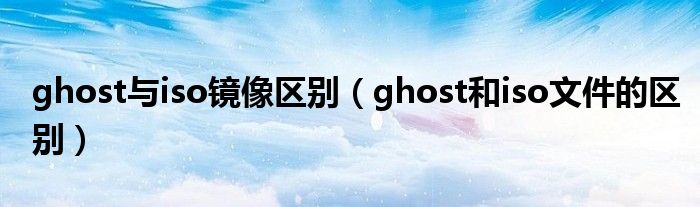 ghost与iso镜像区别（ghost和iso文件的区别）