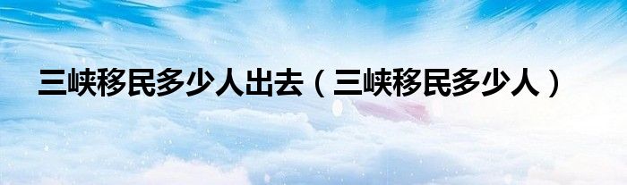 三峡移民多少人出去（三峡移民多少人）