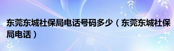 东莞东城社保局电话号码多少（东莞东城社保局电话）