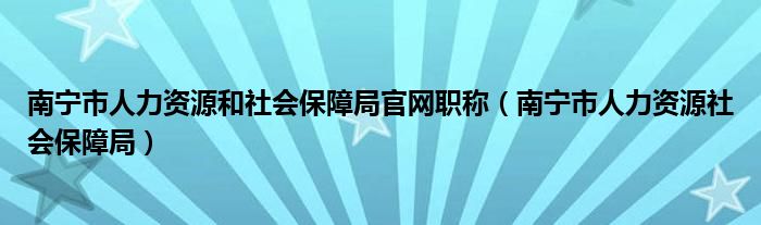 南宁市人力资源和社会保障局官网职称（南宁市人力资源社会保障局）