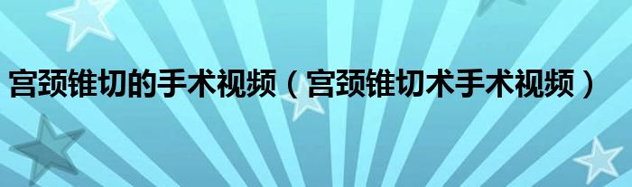 宫颈锥切的手术视频（宫颈锥切术手术视频）