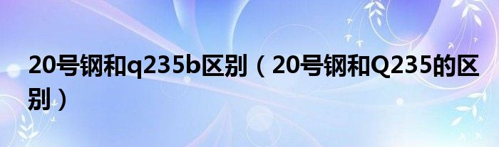 20号钢和q235b区别（20号钢和Q235的区别）