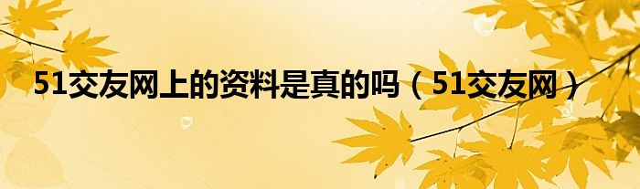 51交友网上的资料是真的吗（51交友网）