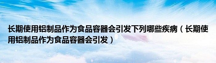 长期使用铝制品作为食品容器会引发下列哪些疾病（长期使用铝制品作为食品容器会引发）