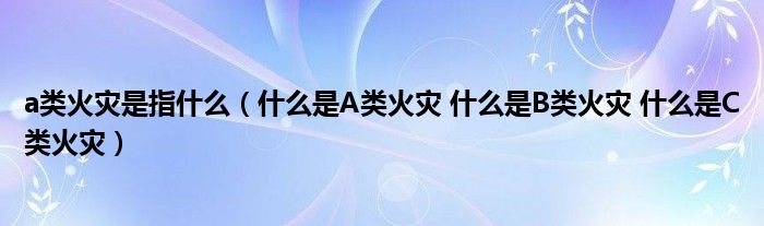 a类火灾是指什么（什么是A类火灾 什么是B类火灾 什么是C类火灾）