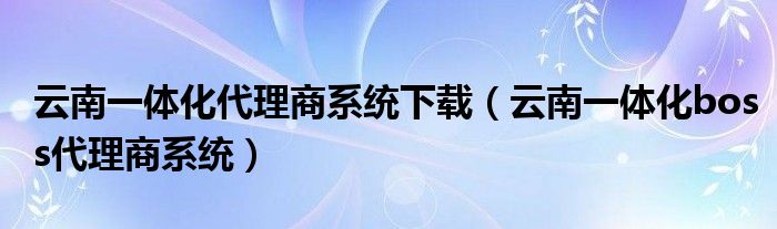 云南一体化代理商系统下载（云南一体化boss代理商系统）