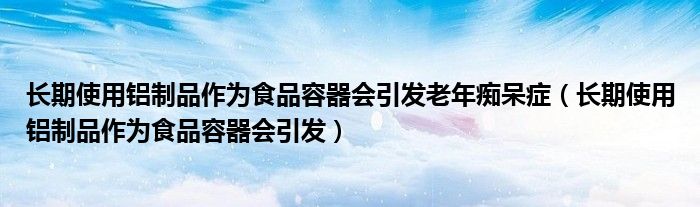 长期使用铝制品作为食品容器会引发老年痴呆症（长期使用铝制品作为食品容器会引发）