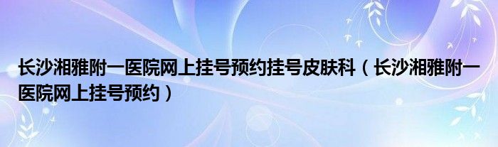 长沙湘雅附一医院网上挂号预约挂号皮肤科（长沙湘雅附一医院网上挂号预约）