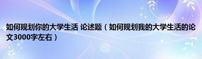 如何规划你的大学生活 论述题（如何规划我的大学生活的论文3000字左右）