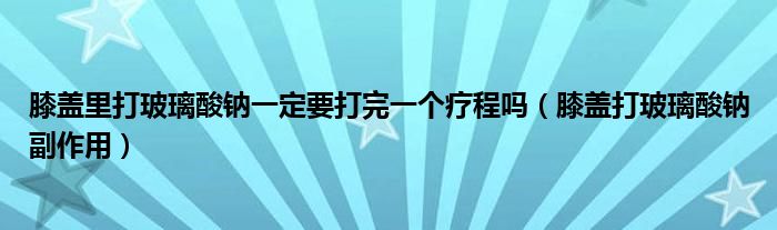 膝盖里打玻璃酸钠一定要打完一个疗程吗（膝盖打玻璃酸钠副作用）