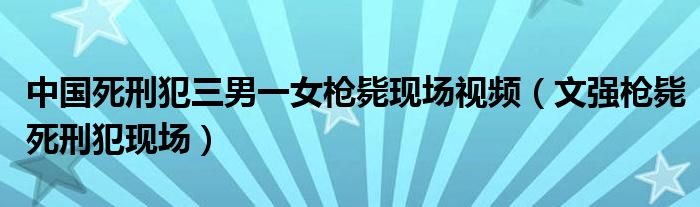 中国死刑犯三男一女枪毙现场视频（文强枪毙死刑犯现场）