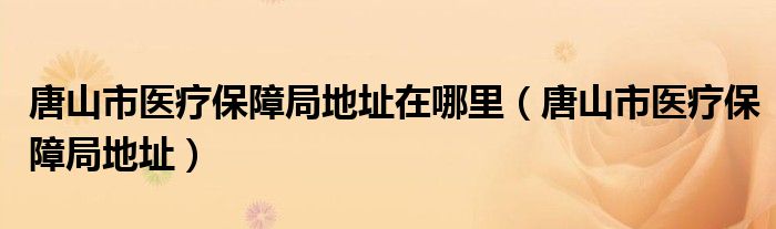 唐山市医疗保障局地址在哪里（唐山市医疗保障局地址）